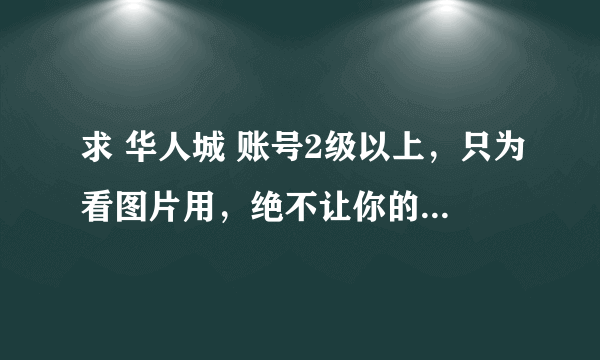 求 华人城 账号2级以上，只为看图片用，绝不让你的号被封，谢谢