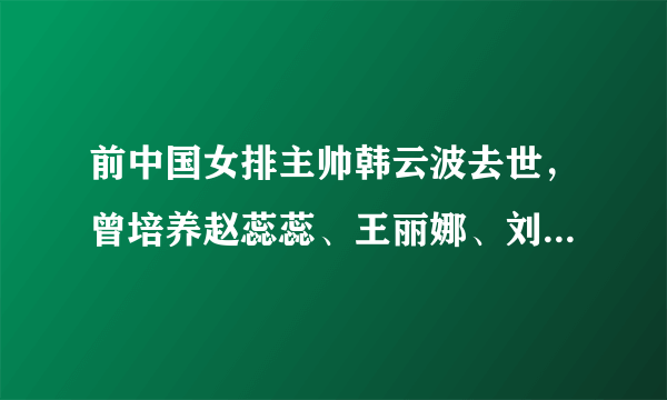 前中国女排主帅韩云波去世，曾培养赵蕊蕊、王丽娜、刘晓彤等国手