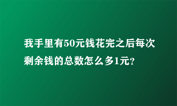 我手里有50元钱花完之后每次剩余钱的总数怎么多1元？