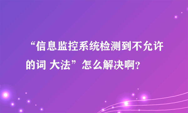 “信息监控系统检测到不允许的词 大法”怎么解决啊？