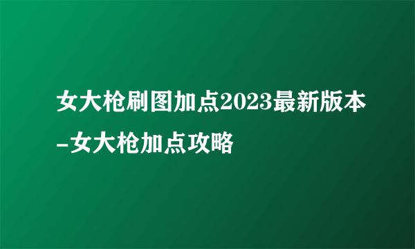 女大枪刷图加点2023最新版本-女大枪加点攻略