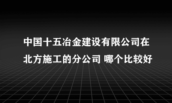 中国十五冶金建设有限公司在北方施工的分公司 哪个比较好