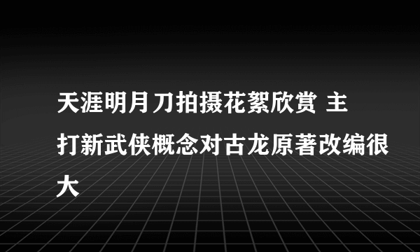 天涯明月刀拍摄花絮欣赏 主打新武侠概念对古龙原著改编很大