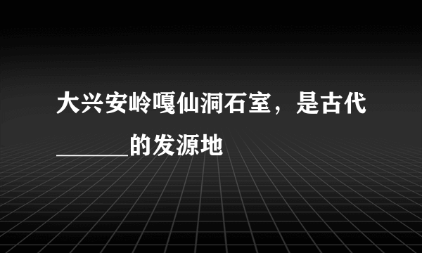 大兴安岭嘎仙洞石室，是古代______的发源地