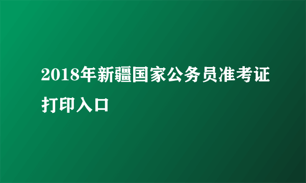 2018年新疆国家公务员准考证打印入口