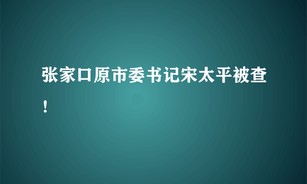 张家口原市委书记宋太平被查！