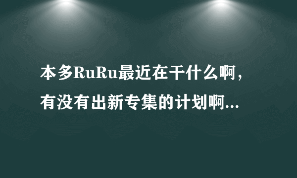 本多RuRu最近在干什么啊，有没有出新专集的计划啊，谁知道她的近况啊？