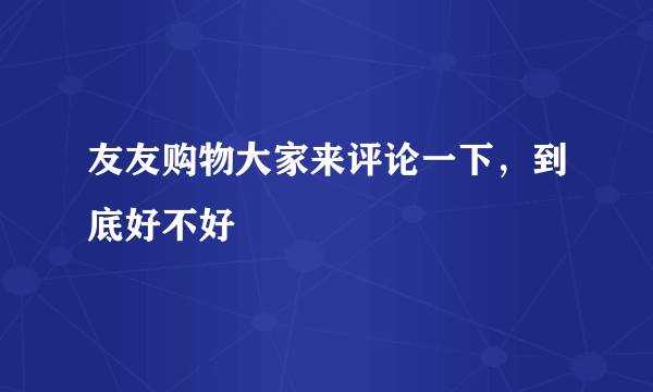 友友购物大家来评论一下，到底好不好