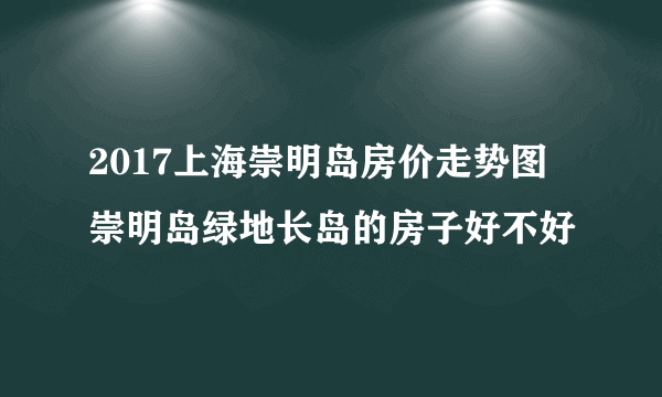 2017上海崇明岛房价走势图 崇明岛绿地长岛的房子好不好