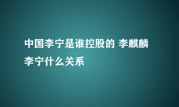 中国李宁是谁控股的 李麒麟李宁什么关系