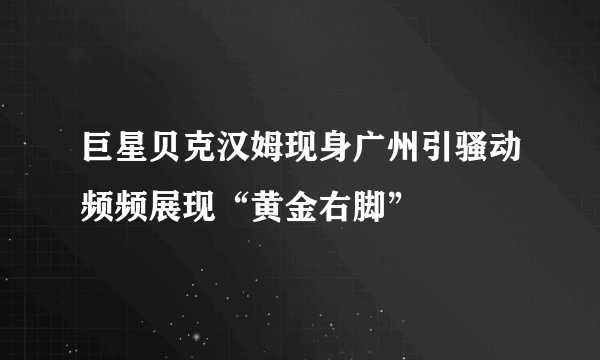 巨星贝克汉姆现身广州引骚动频频展现“黄金右脚”