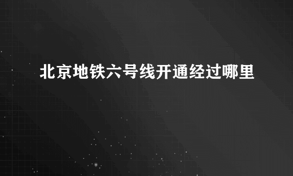 北京地铁六号线开通经过哪里