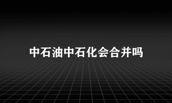 中石油中石化会合并吗