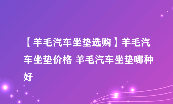 【羊毛汽车坐垫选购】羊毛汽车坐垫价格 羊毛汽车坐垫哪种好