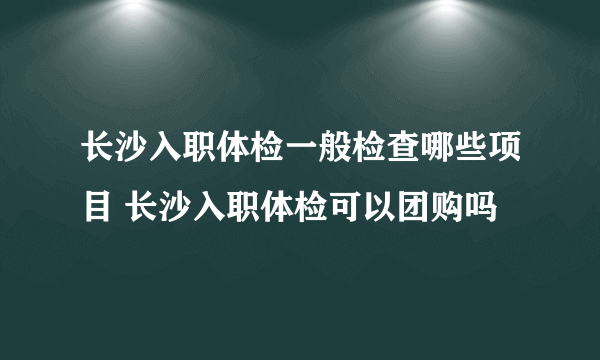 长沙入职体检一般检查哪些项目 长沙入职体检可以团购吗