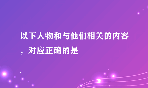 以下人物和与他们相关的内容，对应正确的是