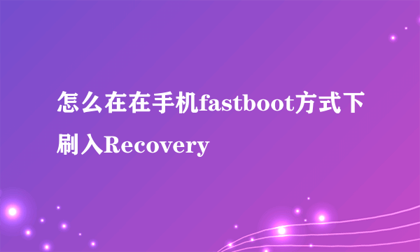 怎么在在手机fastboot方式下刷入Recovery