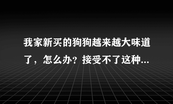 我家新买的狗狗越来越大味道了，怎么办？接受不了这种陪味道~！大家帮帮忙