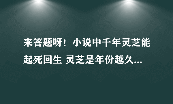 来答题呀！小说中千年灵芝能起死回生 灵芝是年份越久功效越好吗？