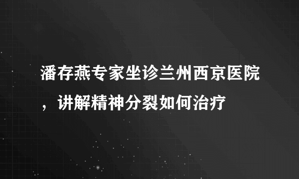 潘存燕专家坐诊兰州西京医院，讲解精神分裂如何治疗