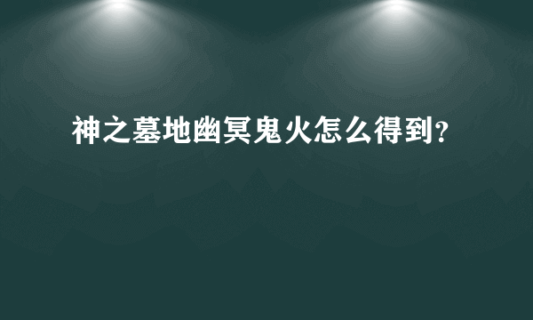 神之墓地幽冥鬼火怎么得到？