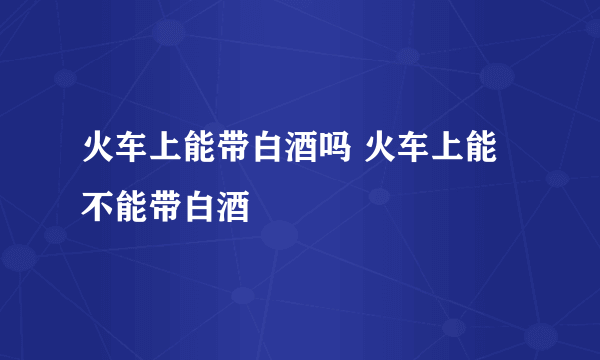 火车上能带白酒吗 火车上能不能带白酒