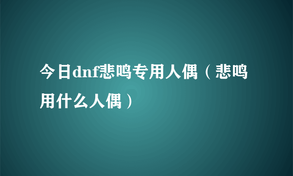 今日dnf悲鸣专用人偶（悲鸣用什么人偶）