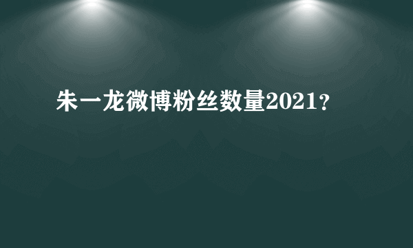 朱一龙微博粉丝数量2021？