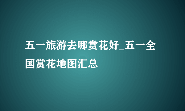 五一旅游去哪赏花好_五一全国赏花地图汇总