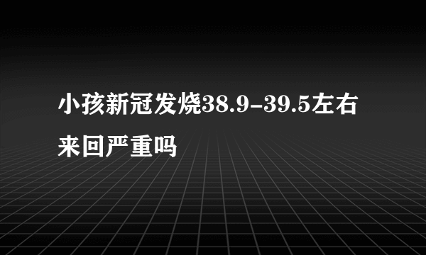 小孩新冠发烧38.9-39.5左右来回严重吗