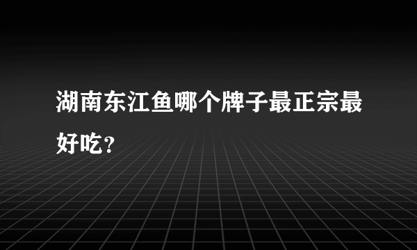 湖南东江鱼哪个牌子最正宗最好吃？