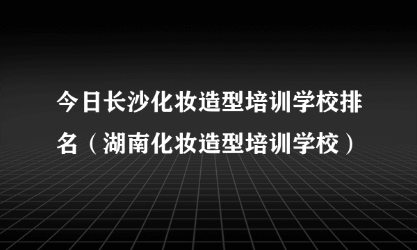 今日长沙化妆造型培训学校排名（湖南化妆造型培训学校）