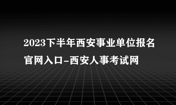 2023下半年西安事业单位报名官网入口-西安人事考试网