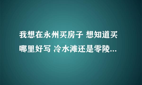 我想在永州买房子 想知道买哪里好写 冷水滩还是零陵区？那个新盘比较好？买二手房子好么？