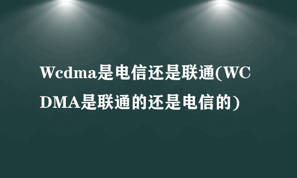 Wcdma是电信还是联通(WCDMA是联通的还是电信的)