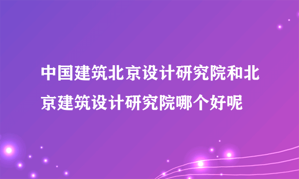 中国建筑北京设计研究院和北京建筑设计研究院哪个好呢