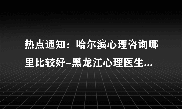 热点通知：哈尔滨心理咨询哪里比较好-黑龙江心理医生免费咨询