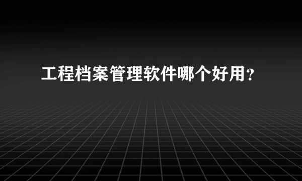 工程档案管理软件哪个好用？