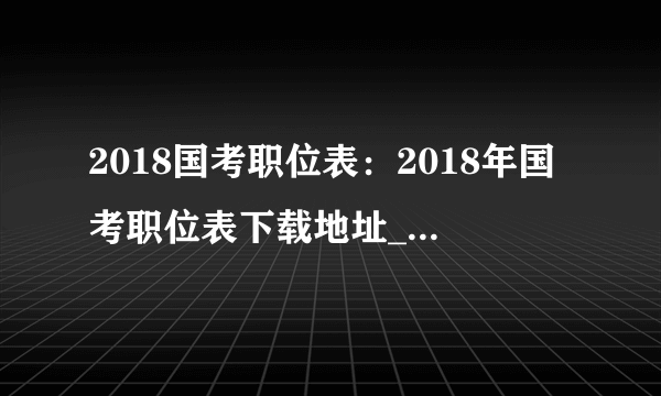 2018国考职位表：2018年国考职位表下载地址_国家公务员考试职位分析