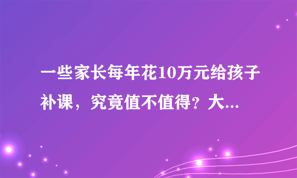 一些家长每年花10万元给孩子补课，究竟值不值得？大家有什么看法？