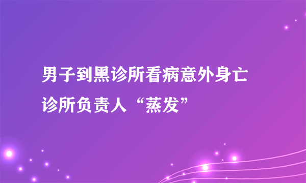 男子到黑诊所看病意外身亡 诊所负责人“蒸发”