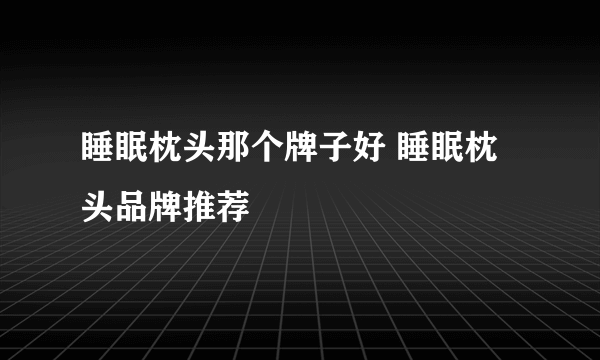 睡眠枕头那个牌子好 睡眠枕头品牌推荐