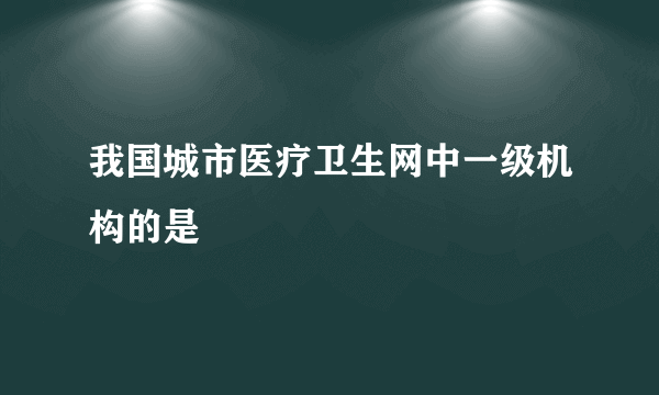 我国城市医疗卫生网中一级机构的是