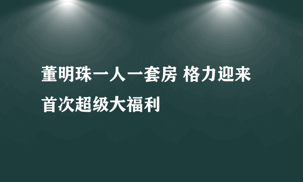 董明珠一人一套房 格力迎来首次超级大福利