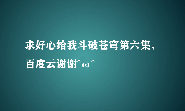 求好心给我斗破苍穹第六集，百度云谢谢^ω^