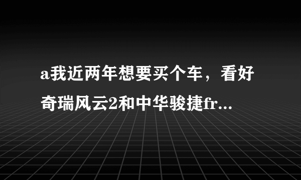 a我近两年想要买个车，看好奇瑞风云2和中华骏捷frv。买那个好点？