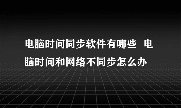 电脑时间同步软件有哪些  电脑时间和网络不同步怎么办