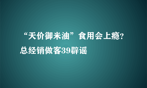 “天价御米油”食用会上瘾？总经销做客39辟谣