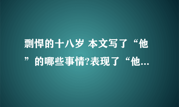 剽悍的十八岁 本文写了“他”的哪些事情?表现了“他”怎样的品质?请仿照示例再写两条 文中画线句子是什么描写?有何作用? 最后一句话中加点词“匍匐”有何深刻含义?怎样理解这句话的意思? 你读完全文后,你最想对文中的主人公说些什么?