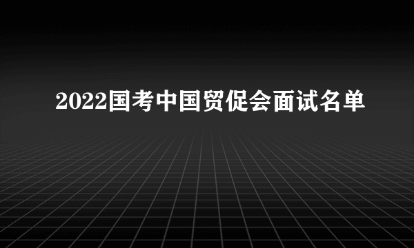 2022国考中国贸促会面试名单